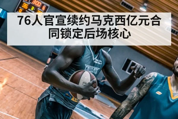 76人官宣续约马克西亿元合同锁定后场核心