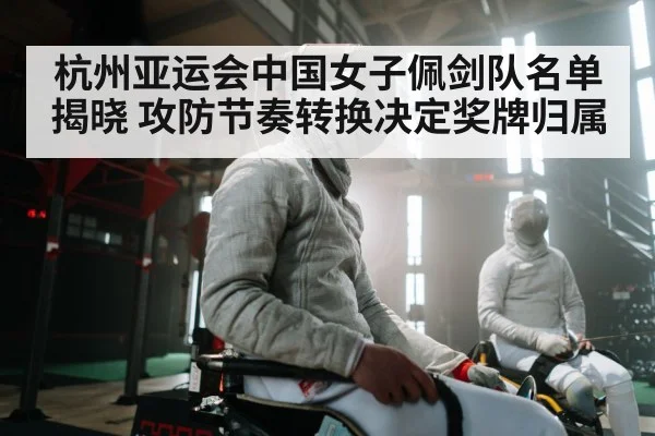杭州亚运会中国女子佩剑队名单揭晓 攻防节奏转换决定奖牌归属